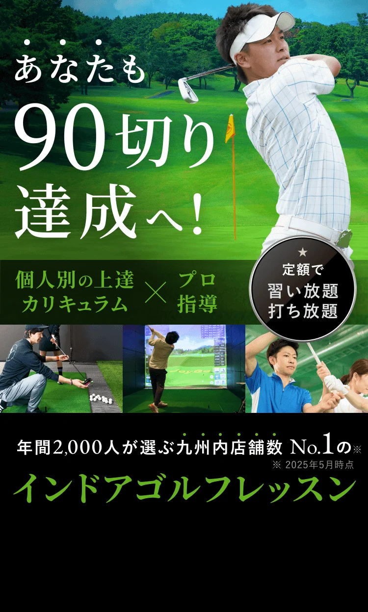 あなたも90切り 達成へ！ ★ 個人別の上達 カリキュラムプロ指導 定額で 習い放題 打ち放題 年間2,000人が選ぶ九州内店舗数 No.1の ※ インドアゴルフレッスン ※ 2025年5月時点